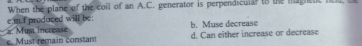 When the plane of the coil of an A.C. generator is perpendicular to the magnetic neld, the
e.m.f produced will be:
a. Must increase b. Muse decrease
c. Must remain constant d. Can either increase or decrease