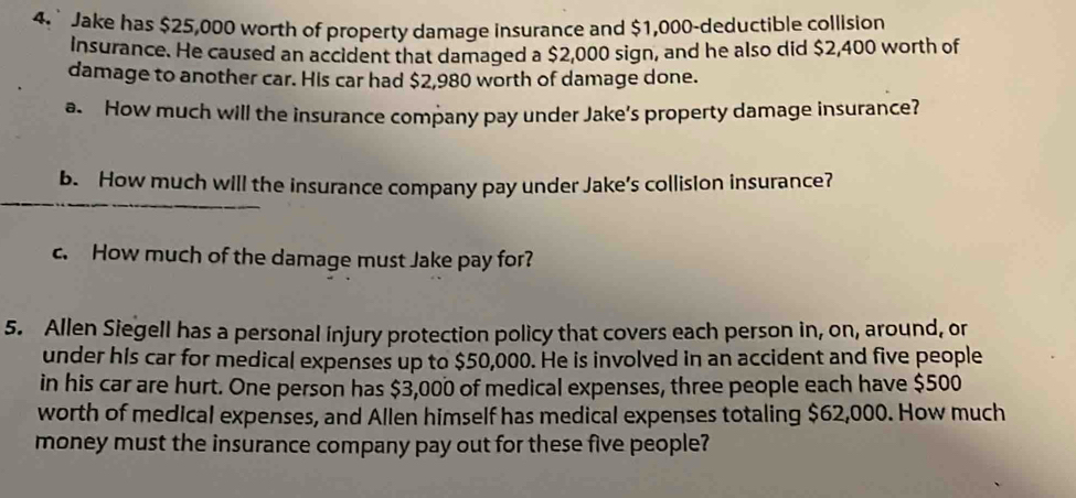 Jake has $25,000 worth of property damage insurance and $1,000 -deductible collision 
insurance. He caused an accident that damaged a $2,000 sign, and he also did $2,400 worth of 
damage to another car. His car had $2,980 worth of damage done. 
a. How much will the insurance company pay under Jake’s property damage insurance? 
b. How much will the insurance company pay under Jake’s collision insurance? 
c. How much of the damage must Jake pay for? 
5. Allen Siegell has a personal injury protection policy that covers each person in, on, around, on 
under his car for medical expenses up to $50,000. He is involved in an accident and five people 
in his car are hurt. One person has $3,000 of medical expenses, three people each have $500
worth of medical expenses, and Allen himself has medical expenses totaling $62,000. How much 
money must the insurance company pay out for these five people?