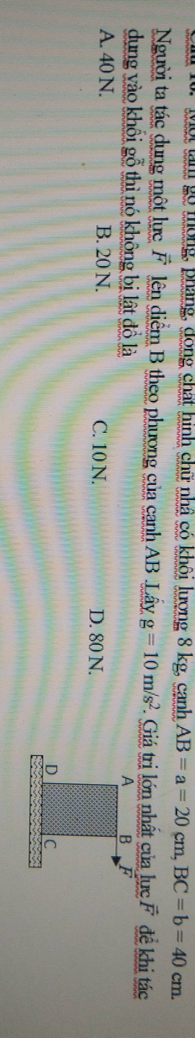 ội làm gó tong, pháng, dong chất hình chữ nhậ có khôi lượng 8 kg, canh AB=a=20cm, BC=b=40cm. 
Người ta tác dụng một lực vector F lên diểm B theo phương của canh AB Layg=10m/s^2 * Giá trị lớn nhất của lực vector F đề khi tác
dung vào khối gỗ thì nó không bị lật đồ là
A. 40 N. B. 20 N. D. 80 N.
C. 10 N.