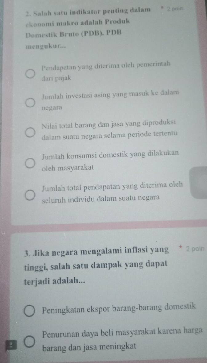 Salah satu indikator penting dalam 2 pain
ekonomi makro adalah Produk
Domestik Bruto (PDB). PDB
mengukur...
Pendapatan yang diterima oleh pemerintah
dari pajak
Jumlah investasi asing yang masuk ke dalam
negara
Nilai total barang dan jasa yang diproduksi
dalam suatu negara selama periode tertentu
Jumlah konsumsi domestik yang dilakukan
oleh masyarakat
Jumlah total pendapatan yang diterima oleh
seluruh individu dalam suatu negara
3. Jika negara mengalami inflasi yang * 2 poin
tinggi, salah satu dampak yang dapat
terjadi adalah...
Peningkatan ekspor barang-barang domestik
Penurunan daya beli masyarakat karena harga
! barang dan jasa meningkat