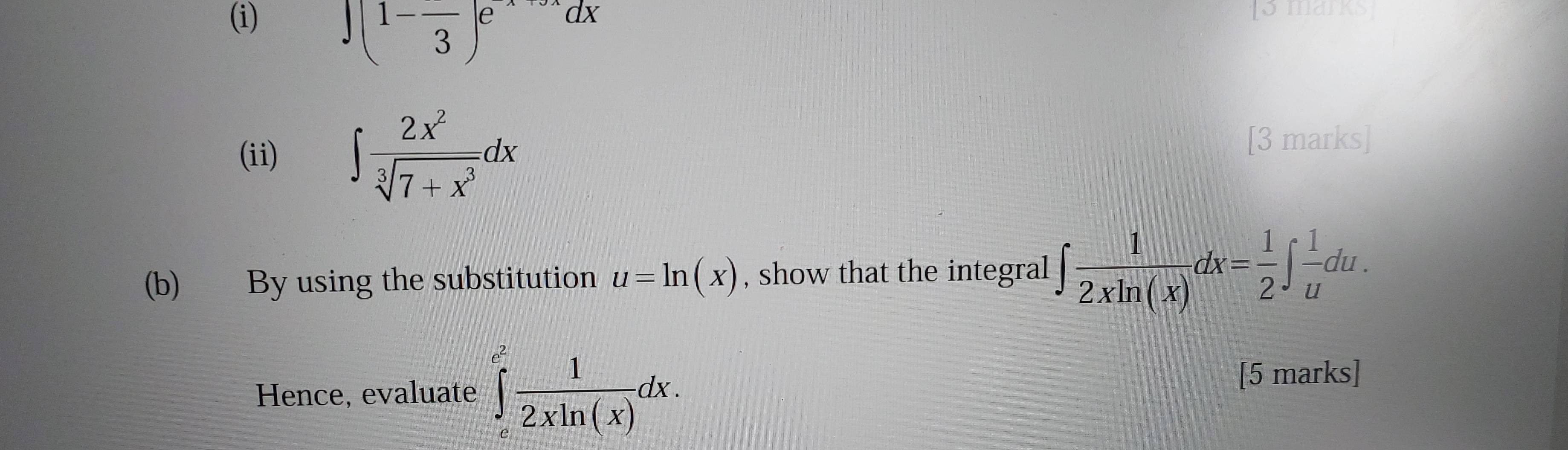 ∈t (1-frac 3)e^(-x+3x)dx
[3 marks] 
(ii) ∈t  2x^2/sqrt[3](7+x^3) dx
[3 marks] 
(b) By using the substitution u=ln (x) , show that the integral ∈t  1/2xln (x) dx= 1/2 ∈t  1/u du. 
Hence, evaluate ∈tlimits _c^((c^2)) 1/2xln (x) dx. 
[5 marks]