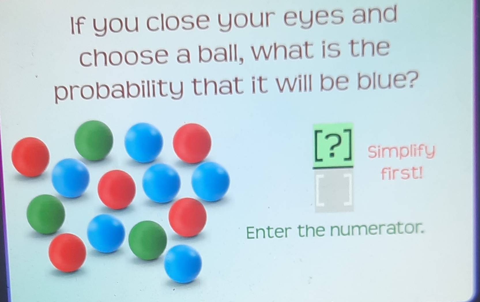 If you close your eyes and 
choose a ball, what is the 
probability that it will be blue?
 [?]/[] 
Simplify 
first! 
Enter the numerator.