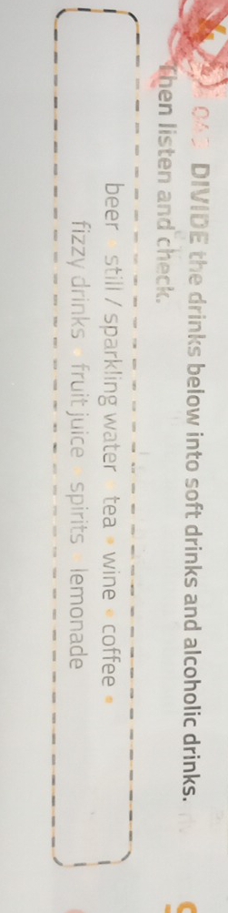 DIVIDE the drinks below into soft drinks and alcoholic drinks. 
Then listen and check. 
beer « still / sparkling water » tea » wine « coffee » 
fizzy drinks - fruit juice - spirits - lemonade