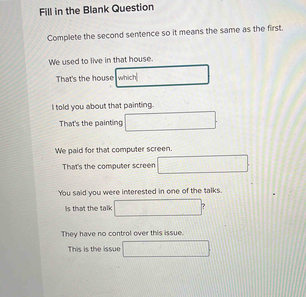 Fill in the Blank Question
Complete the second sentence so it means the same as the first.
We used to live in that house.
That's the house which
I told you about that painting.
That's the painting
We paid for that computer screen.
That's the computer screen 2x^2-c)^-2)+1) | 
You said you were interested in one of the talks.
Is that the talk □ ?
They have no control over this issue.
This is the issue 2x+1= v_□ 