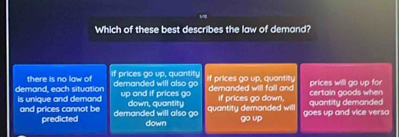 Which of these best describes the law of demand?
there is no law of if prices go up, quantity
demand, each situation demanded will also go if prices go up, quantity prices will go up for
is unique and demand up and if prices go demanded will fall and certain goods when
down, quantity if prices go down, quantity demanded
and prices cannot be demanded will also go quantity demanded will goes up and vice versa
predicted down
go up