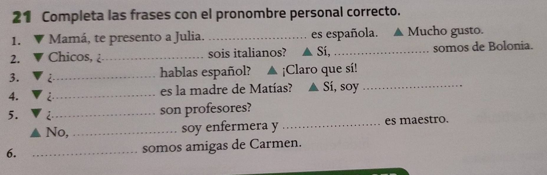 Completa las frases con el pronombre personal correcto. 
1. Mamá, te presento a Julia._ 
es española. Mucho gusto. 
2. Chicos, _sois italianos? Sí, _somos de Bolonia. 
3. 
_hablas español? ¡Claro que sí! 
4. 
_es la madre de Matías? Sí, soy_ 
5. 2_ 
son profesores? 
No,_ soy enfermera y _es maestro. 
6. 
_somos amigas de Carmen.