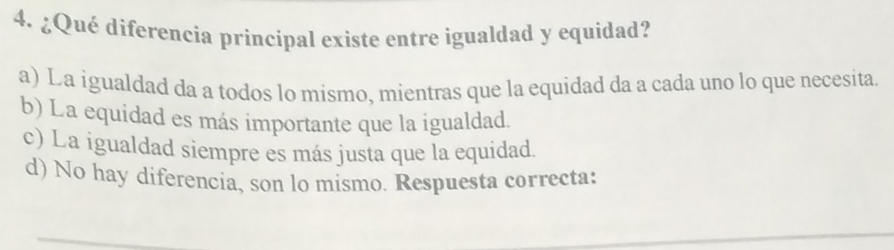 ¿Qué diferencia principal existe entre igualdad y equidad?
a) La igualdad da a todos lo mismo, mientras que la equidad da a cada uno lo que necesita.
b) La equidad es más importante que la igualdad.
c) La igualdad siempre es más justa que la equidad.
d) No hay diferencia, son lo mismo. Respuesta correcta: