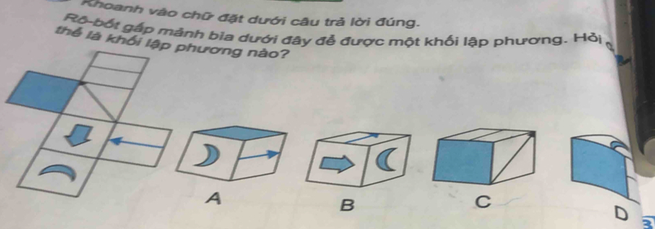 Khoanh vào chữ đặt dưới câu trả lời đúng. 
Rộ-bốt gắp mảnh bia dưới đây đề được một khối lập phương. Hỏi 
thể là khối lương nào? 
B