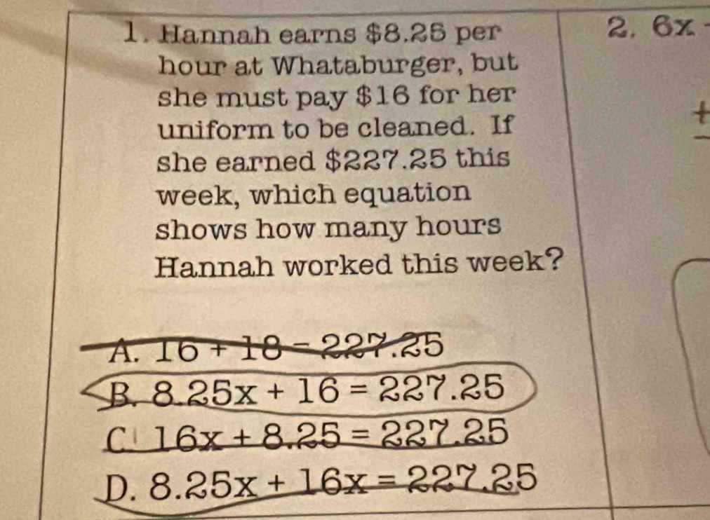 Hannah earns $8.25 per
2. 6x·
hour at Whataburger, but
she must pay $16 for her
uniform to be cleaned. If
+
she earned $227.25 this
week, which equation
shows how many hours
Hannah worked this week?
A. 16+18=227.25
B. 8.25x+16=227.25
C 16x+8.25=227.25
D. 8.25x+16x=227.25