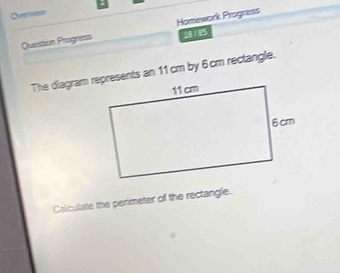 Ovrnts 
Question Progress Homework Progress 
18185 
The diagram represents an 11 cm by 6 cm rectangle. 
Calculate the perimeter of the rectangle.