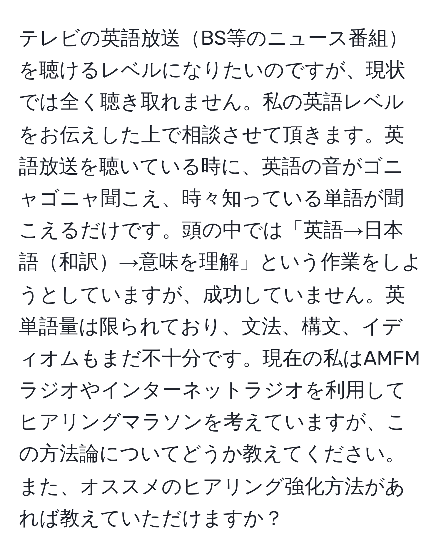 テレビの英語放送BS等のニュース番組を聴けるレベルになりたいのですが、現状では全く聴き取れません。私の英語レベルをお伝えした上で相談させて頂きます。英語放送を聴いている時に、英語の音がゴニャゴニャ聞こえ、時々知っている単語が聞こえるだけです。頭の中では「英語→日本語和訳→意味を理解」という作業をしようとしていますが、成功していません。英単語量は限られており、文法、構文、イディオムもまだ不十分です。現在の私はAMFMラジオやインターネットラジオを利用してヒアリングマラソンを考えていますが、この方法論についてどうか教えてください。また、オススメのヒアリング強化方法があれば教えていただけますか？