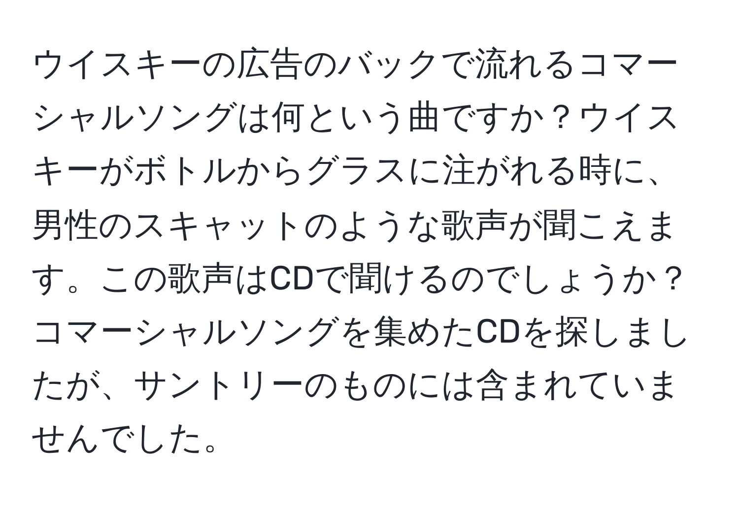 ウイスキーの広告のバックで流れるコマーシャルソングは何という曲ですか？ウイスキーがボトルからグラスに注がれる時に、男性のスキャットのような歌声が聞こえます。この歌声はCDで聞けるのでしょうか？コマーシャルソングを集めたCDを探しましたが、サントリーのものには含まれていませんでした。