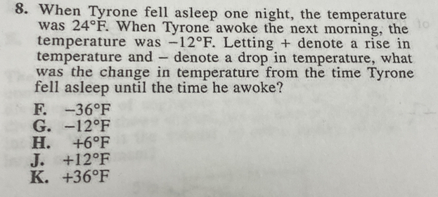 When Tyrone fell asleep one night, the temperature
was 24°F. When Tyrone awoke the next morning, the
temperature was -12°F. Letting + denote a rise in
temperature and - denote a drop in temperature, what
was the change in temperature from the time Tyrone
fell asleep until the time he awoke?
F. -36°F
G. -12°F
H. +6°F
J. +12°F
K. +36°F