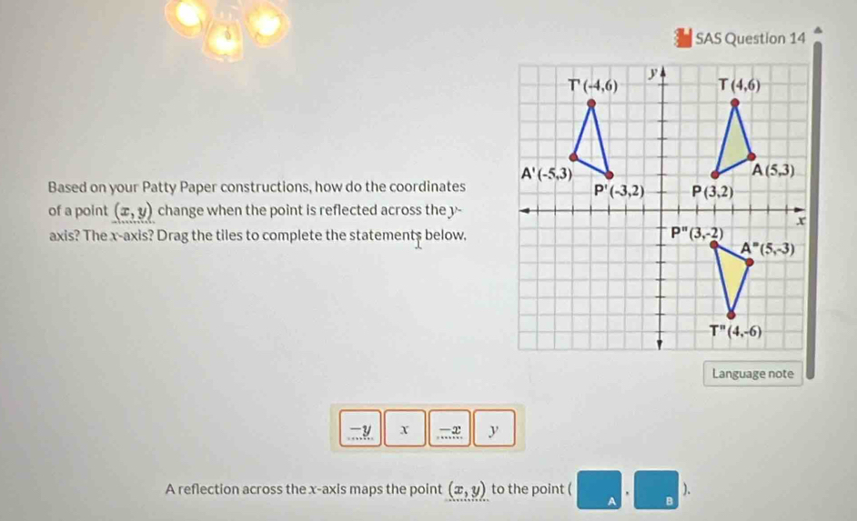 SAS Question 14
Based on your Patty Paper constructions, how do the coordinates
of a point (x,y) change when the point is reflected across the y-
axis? The x-axis? Drag the tiles to complete the statement$ below.
Language note
x ,…æ. y
A reflection across the x-axis maps the point (x,y) to the point ( ).
B