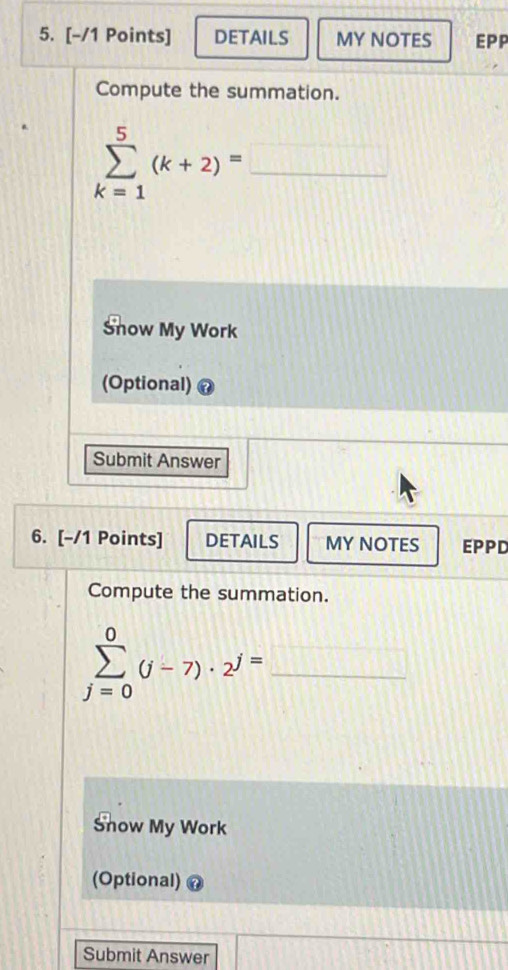 DETAILS MY NOTES EPP 
Compute the summation.
sumlimits _(k=1)^5(k+2)=_ 
Snow My Work 
(Optional) 
Submit Answer 
6. [-/1 Points] DETAILS MY NOTES EPPD 
Compute the summation. 
_ sumlimits _(j=0)^0(j-7)· 2^j=_ 
Snow My Work 
(Optional) 
Submit Answer