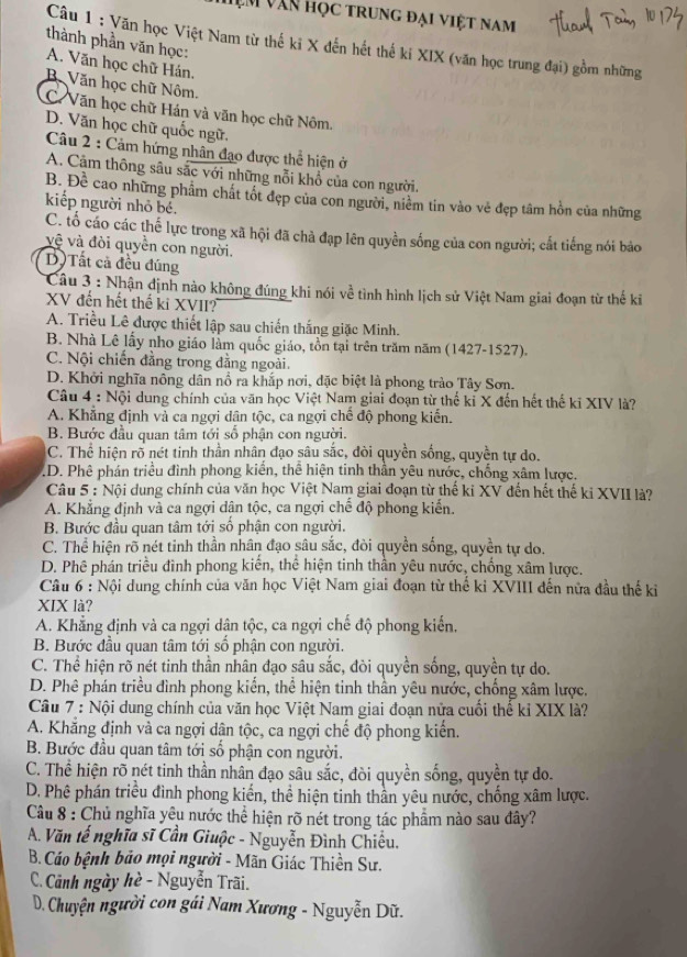 Em văn Học trung đại việt nam
thành phần văn học:
Câu 1 : Văn học Việt Nam từ thế ki X đến hết thế kí XIX (văn học trung đại) gồm những
A. Văn học chữ Hán,
Bộ Văn học chữ Nôm.
C Văn học chữ Hán và văn học chữ Nôm.
D. Văn học chữ quốc ngữ,
Câu 2 : Cảm hứng nhân đạo được thể hiện ở
A. Cảm thông sâu sắc với những nỗi khổ của con người.
B. Đề cao những phẩm chất tốt đẹp của con người, niềm tin vào vẻ đẹp tâm hồn của những
kiếp người nhỏ bé.
C. tố cáo các thế lực trong xã hội đã chà đạp lên quyền sống của con người; cất tiếng nói bảo
vệ và đòi quyền con người.
D) Tất cả đều đúng
Câu 3 : Nhận định nào không đúng khi nói về tình hình lịch sử Việt Nam giai đoạn từ thế ki
XV đến hết thế ki XVII?
A. Triều Lê được thiết lập sau chiến thắng giặc Minh.
B. Nhà Lê lấy nho giáo lầm quốc giáo, tồn tại trên trăm năm (1427-1527).
C. Nội chiến đẳng trong đẳng ngoài.
D. Khởi nghĩa nông dân nổ ra khắp nơi, đặc biệt là phong trào Tây Sơn.
Câu 4 : Nội dung chính của văn học Việt Nam giai đoạn từ thế kỉ X đến hết thế kỉ XIV là?
A. Khẳng định và ca ngợi dân tộc, ca ngợi chế độ phong kiến.
B. Bước đầu quan tâm tới số phận con người.
C. Thể hiện rõ nét tinh thần nhân đạo sâu sắc, đòi quyền sống, quyền tự do.
D. Phê phán triều đình phong kiến, thể hiện tinh thần yêu nước, chống xâm lược.
Câu 5 : Nội dung chính của văn học Việt Nam giai đoạn từ thế ki XV đến hết thế ki XVII là?
A. Khẳng định và ca ngợi dân tộc, ca ngợi chế độ phong kiến.
B. Bước đầu quan tâm tới số phận con người.
C. Thể hiện rõ nét tinh thần nhân đạo sâu sắc, đòi quyền sống, quyền tự do.
D. Phê phán triều đình phong kiến, thể hiện tinh thần yêu nước, chống xâm lược.
Câu 6 : Nội dung chính của văn học Việt Nam giai đoạn từ thế kỉ XVIII đến nửa đầu thế ki
XIX là?
A. Khẳng định và ca ngợi dận tộc, ca ngợi chế độ phong kiến,
B. Bước đầu quan tâm tới số phận con người.
C. Thể hiện rõ nét tinh thần nhân đạo sâu sắc, dòi quyền sống, quyền tự do.
D. Phê phán triều đình phong kiến, thể hiện tinh thần yêu nước, chống xâm lược.
Câu 7 : Nội dung chính của văn học Việt Nam giai đoạn nửa cuồi thể kỉ XIX là?
A. Khẳng định và ca ngợi dân tộc, ca ngợi chế độ phong kiến.
B. Bước đầu quan tâm tới số phận con người.
C. Thể hiện rõ nét tinh thần nhân đạo sâu sắc, đòi quyền sống, quyền tự do.
D. Phê phán triều đình phong kiến, thể hiện tinh thân yêu nước, chống xâm lược.
Câu 8 : Chủ nghĩa yêu nước thể hiện rõ nét trong tác phẩm nào sau đây?
A. Văn tế nghĩa sĩ Cần Giuộc - Nguyễn Đình Chiều.
B. Cáo bệnh bảo mọi người - Mãn Giác Thiền Sư.
C. Cảnh ngày hè - Nguyễn Trãi.
D. Chuyện người con gái Nam Xương - Nguyễn Dũ.