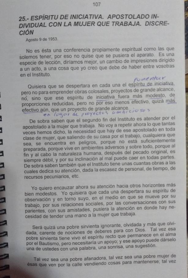 107
25.- ESPÍRITU DE INICIATIVA. APOSTOLADO IN-
DIVIDUAL CON LA MUJER QUE TRABAJA. DISCRE-
cIóN
Agosto 9 de 1953.
No es ésta una conferencia propiamente espiritual como las que
solemos tener, por eso no quise que se pusiera el aparato. Es una
especie de lección, diríamos mejor, un cambio de impresiones dirigido
a un acto, a una cosa que yo creo que debe de haber entre vosotras
en el Instituto.
Quisiera que se despertara en cada una el espíritu de iniciativa,
pero no para emprender obras colosales, proyectos de grande alcance,
no, sino que ese espíritu de iniciativa fuera más modesto, de
proporciones reducidas, pero no por eso menos efectivo, quizá más
efectivo aún, que un proyecto de grande alcançe.
De sobra saben que el segundo fin del Instituto es atender por el
apostolado a la mujer que trabaja. No voy a repetir ahora lo que tantas
veces hemos dicho, la necesidad que hay de ese apostolado en toda
clase de mujer, que saliendo de su casa por el trabajo, cualquiera que
sea, se encuentra en pelígros, porque no está suficientemente
preparada, porque vive en ambientes adversos y sobre todo, porque al
fin y al cabo la naturaleza humana, después del pecado original, es
siempre débil, y por su inclinación al mal puede caer en todas partes.
De sobra saben también que el Instituto tiene unas cuantas obras a las
cuales dedica su atención, dada la escasez de personal, de tiempo, de
recursos pecuniarios, etc
Yo quiero encauzar ahora su atención hacia otros horizontes más
bien modestos. Yo quisiera que cada una despertara su espíritu de
observación y en torno suyo, en el medio en que se mueve por su
trabajo, por sus relaciones sociales, por las conversaciones con sus
parientes, con sus amistades, pusiera la atención en donde hay ne-
cesidad de tender una mano a la mujer que trabaja.
Será quizá una pobre sirvienta ignorante, olvidada y más que olvi-
dada, carente de nociones de deberes para con Dios. Tal vez esa
pobre sirvienta tiene vivo el espíritu recto que permanece en el alma
por el Bautismo, pero necesitaría un apoyo; y ese apoyo puede dárselo
una de ustedes con una palabra, una sonrisa, una sugestión.
Tal vez sea una pobre afanadora, tal vez sea una pobre mujer de
ésas que ven por la calle vendiendo cosas para mantenerse; tal vez