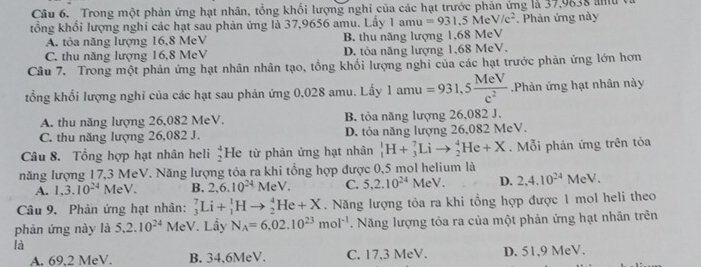 Trong một phản ứng hạt nhân, tổng khổi lượng nghi của các hạt trước phản ứng là 37,9838 au
tổng khổi lượng nghi các hạt sau phản ứng là 37,9656 amu. Lầy 1amu=931.5MeV/c^2.  Phản ứng này
A. tỏa năng lượng 16,8 MeV B. thu năng lượng 1,68 MeV
C. thu năng lượng 16,8 MeV D. tỏa năng lượng 1,68 MeV.
Câu 7. Trong một phản ứng hạt nhân nhân tạo, tổng khổi lượng nghi của các hạt trước phản ứng lớn hơn
tổng khổi lượng nghi của các hạt sau phản ứng 0,028 amu. Lấy 1am =931,5 MeV/c^2 .Phản ứng hạt nhân này
A. thu năng lượng 26,082 MeV. B. tỏa năng lượng 26,082 J.
C. thu năng lượng 26,082 J. D. tỏa năng lượng 26,082 MeV.
Câu 8. Tổng hợp hạt nhân heli beginarrayr 4 2endarray He từ phản ứng hạt nhân _1^(1H+_3^7Lito _2^4He+X. Mỗi phản ứng trên tỏa
năng lượng 17,3 MeV. Năng lượng tóa ra khi tổng hợp được 0,5 mol helium là
A. 1,3.10^24)MeV. B. 2,6.10^(24)MeV. C. 5,2.10^(24)MeV. D. 2,4.10^(24)MeV
Câu 9. Phản ứng hạt nhân: _3^(7Li+_1^1Hto _2^4He+X. Năng lượng tỏa ra khi tổng hợp được 1 mol heli theo
phản ứng này là 5,2.10^24) MeV. Lầy N_A=6,02.10^(23)mol^(-1). Năng lượng tỏa ra của một phản ứng hạt nhân trên
là
A. 69,2 MeV. B. 34.6MeV. C. 17,3 MeV. D. 51,9 MeV.