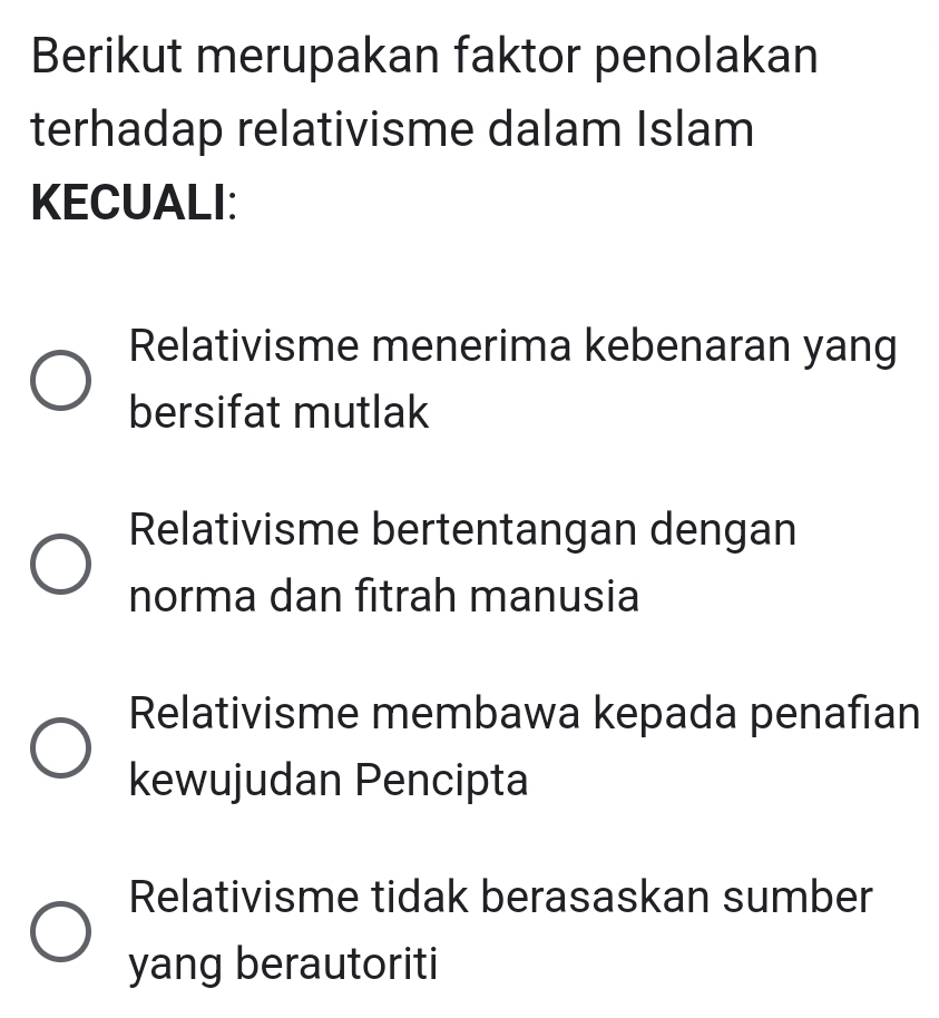 Berikut merupakan faktor penolakan
terhadap relativisme dalam Islam
KECUALI:
Relativisme menerima kebenaran yang
bersifat mutlak
Relativisme bertentangan dengan
norma dan fitrah manusia
Relativisme membawa kepada penafian
kewujudan Pencipta
Relativisme tidak berasaskan sumber
yang berautoriti