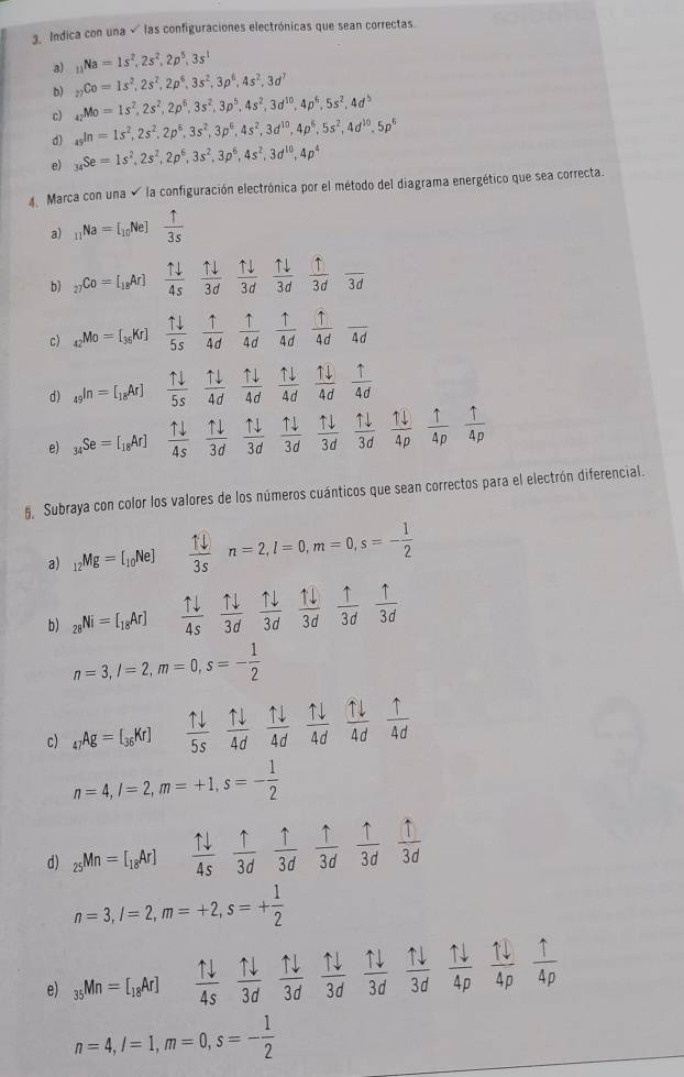 Indica con una √ las configuraciones electrónicas que sean correctas.
a) _11Na=1s^2,2s^2,2p^5,3s^1
b) _27Co=1s^2,2s^2,2p^6,3s^2,3p^6,4s^2,3d^7
c) _42Mo=1s^2,2s^2,2p^6,3s^2,3p^5,4s^2,3d^(10),4p^6,5s^2,4d^5
d) _(45)^(10)=1s^2,2s^2,2p^6,3s^2,3p^6,4s^2,3d^(10),4p^6,5s^2,4d^(10),5p^6
e) _34Se=1s^2,2s^2,2p^6,3s^2,3p^6,4s^2,3d^(10),4p^4
Marca con una  la configuración electrónica por el método del diagrama energético que sea correcta.
a) _11Na=I_10Ne  1/3s 
b) _27Co=[_18Ar]  1downarrow /4s   1downarrow /3d   1downarrow /3d  1downarrow /3d  f/3d  1/3d frac 3d
c) _42Mo=[_36Kr]  1downarrow /5s   1/4d   1/4d  1/4d  1/4d frac 4d
d) _49(n=[_18Ar]  1downarrow /5s   1downarrow /4d   uparrow downarrow /4d   1downarrow /4d   11/4d  1/4d 
e) _34Se=[_18Ar]  1downarrow /4s   1downarrow /3d   1downarrow /3d   1downarrow /3d   1downarrow /3d   1downarrow /3d  frac 1downarrow (4p)°  1/4p   1/4p 
, Subraya con color los valores de los números cuánticos que sean correctos para el electrón diferencial.
a) _12Mg=[_10Ne]  1/3s n=2,l=0,m=0,s=- 1/2 
b) _28Ni=[_18Ar]  1downarrow /4s   1downarrow /3d   1downarrow /3d  frac 1l(3d)°  uparrow /3d  uparrow /3d 
n=3,l=2,m=0,s=- 1/2 
c) _47Ag=[_36Kr]  1downarrow /5s   uparrow downarrow /4d   1downarrow /4d   1downarrow /4d  1downarrow /4d  1/4d 
n=4,l=2,m=+1,s=- 1/2 
d) _25Mn=[_18Ar]  1downarrow /4s   uparrow /3d   1/3d  frac uparrow (3d)° frac 1(3d)°  1/3d 
n=3,l=2,m=+2,s=+ 1/2 
e) _35Mn=[_18Ar] frac N N/4s 3dfrac 1downarrow (3d)°  1downarrow /3d  frac circ   1downarrow /3d  N/3d  1downarrow /4p  1downarrow /4p  1/4p 
n=4,l=1,m=0,s=- 1/2 