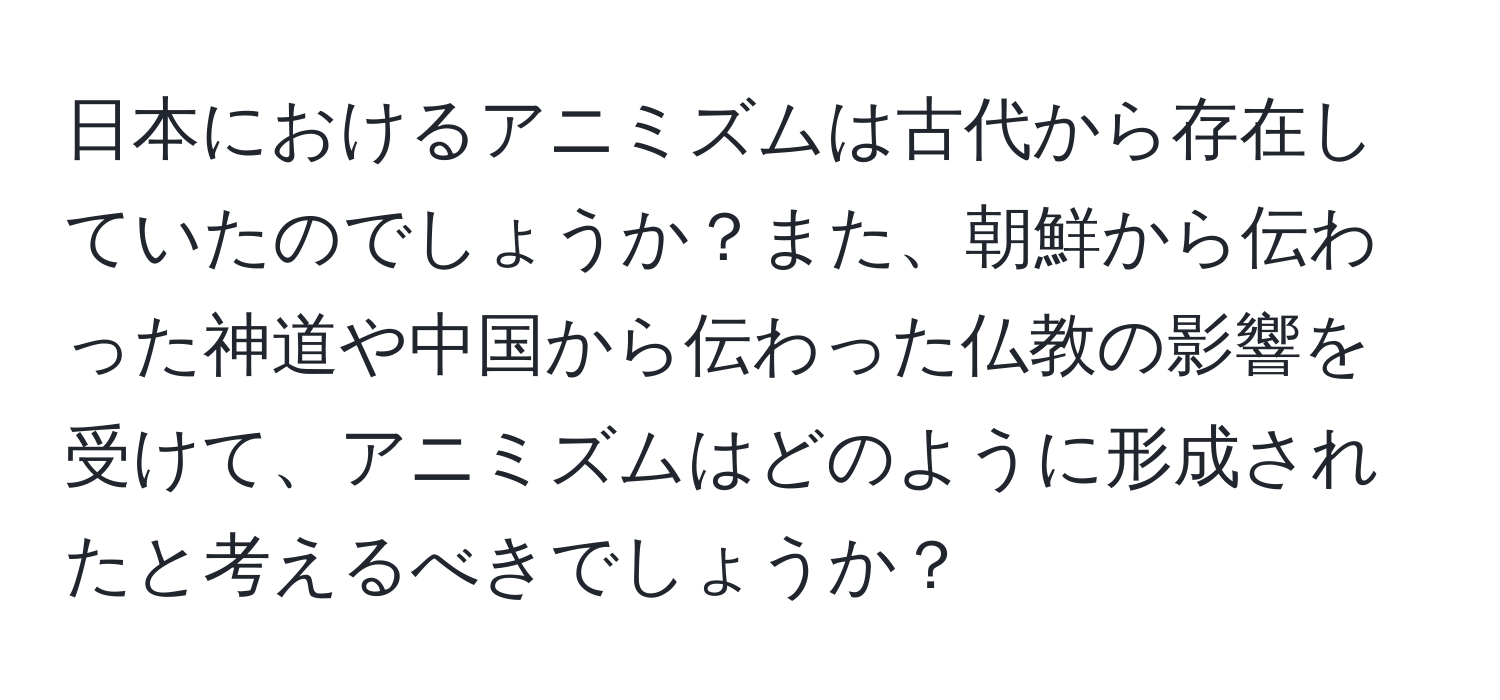 日本におけるアニミズムは古代から存在していたのでしょうか？また、朝鮮から伝わった神道や中国から伝わった仏教の影響を受けて、アニミズムはどのように形成されたと考えるべきでしょうか？