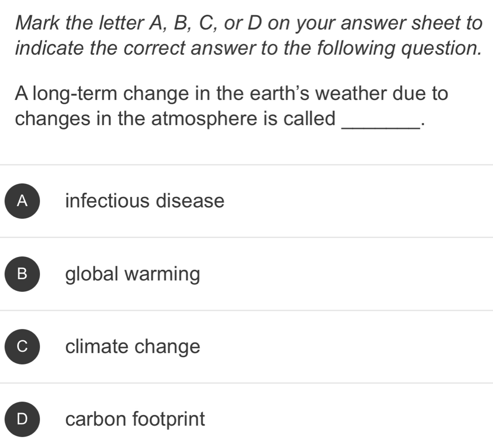 Mark the letter A, B, C, or D on your answer sheet to
indicate the correct answer to the following question.
A long-term change in the earth's weather due to
changes in the atmosphere is called_
A infectious disease
B global warming
C ) climate change
D ) carbon footprint