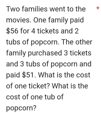 Two families went to the * 
movies. One family paid
$56 for 4 tickets and 2
tubs of popcorn. The other 
family purchased 3 tickets 
and 3 tubs of popcorn and 
paid $51. What is the cost 
of one ticket? What is the 
cost of one tub of 
popcorn?