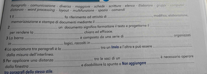 Paragrafo - comunicazione - diversa - maggiore - schede - scrittura - elenco - Elaborare - gruppi - computer 
distanza - word processing - layout - multifunzione - spazio - comandi 
1 I_ fa riferimento ad attività di _, modifica, elaborazione, 
memorizzazione e stampa di documenti mediante il_ 
2_ un documento significa formattare il testo e progettarne il_ 
per rendere la _chiara ed efficace. 
3 La barra _è composta da una serie di _organizzati 
in _logici, raccolti in 
_ 
4 La spaziatura tra paragrafi è la _tra un Invio e l'altro e può essere_ 
dalla misura dell’interlinea. 
5 Per applicare una distanza _tra le voci di un __è necessario operare 
dalla finestra _e disabilitare la spunta a Non aggiungere 
tra paragrafi dello stesso stile.