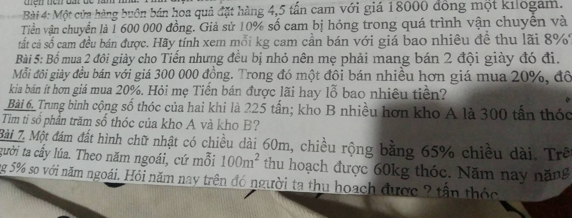 Một cửa hàng buôn bán hoa quả đặt hàng 4,5 tấn cam với giá 18000 đồng một kilogam. 
Tiền vận chuyển là 1 600 000 đồng. Giả sử 10% số cam bị hỏng trong quá trình vận chuyền và 
tất cả số cam đều bán được. Hãy tính xem mỗi kg cam cần bán với giá bao nhiều để thu lãi 8%
Bài 5: Bố mua 2 đôi giày cho Tiến nhưng đều bị nhỏ nên mẹ phải mang bán 2 đội giày đó đi. 
Mỗi đôi giày đều bán với giá 300 000 đồng. Trong đó một đôi bán nhiều hơn giá mua 20%, đô 
kia bán ít hơn giá mua 20%. Hỏi mẹ Tiền bán được lãi hay lỗ bao nhiêu tiền? 
Bài 6. Trung bình cộng số thóc của hai khi là 225 tấn; kho B nhiều hơn kho A là 300 tấn thóc 
Tim tỉ sổ phần trăm số thóc của kho A và kho B? 
Bài 7. Một đám đất hình chữ nhật có chiều dài 60m, chiều rộng bằng 65% chiều dài. Trê 
gười ta cấy lúa. Theo năm ngoái, cứ mỗi 100m^2 thu hoạch được 60kg thóc. Năm nay năng 
ng 5% so với năm ngoái. Hỏi năm nay trên đó người ta thu hoạch được ? tận thóc