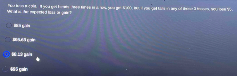 You toss a coin. If you get heads three times in a row, you get $100, but if you get tails in any of those 3 tosses, you lose $5.
What is the expected loss or gain?
$85 gain
$95.63 gain
$8.13 gain
$95 gain