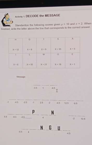 Activity 1: DECODE the MESSAGE
Standardize the following scores given mu =10 and sigma =2. When
finished, write the letter above the line that corresponds to the correct answer.
Message
0.5 1 -4.5
-1 -4.5 -2.5 1 2.5 -2 -4.5 12.5 0.5
p N
55 -4.5 -2.5 4 -2 12.5
N G U
-4.5 4 .4.5