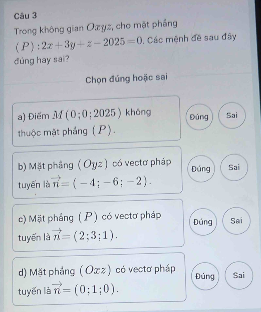 Trong không gian Oxyz, cho mặt phắng
(P):2x+3y+z-2025=0. Các mệnh đề sau đây
dúng hay sai?
Chọn đúng hoặc sai
a) điểm M ( 0 ; 0 ; 201 25 không Đúng Sai
thuộc mặt phầng (P).
b) Mặt phẳng ( Oyz) có vectơ pháp Đúng Sai
tuyến là vector n=(-4;-6;-2).
c) Mặt phẳng ( P) có vectơ pháp
Đúng Sai
tuyến là vector n=(2;3;1).
d) Mặt phẳng ( Oxz) có vectơ pháp
Đúng Sai
tuyến là vector n=(0;1;0).