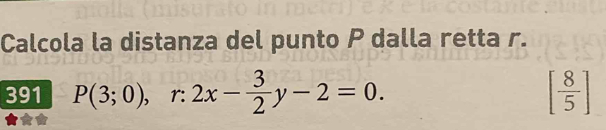 Calcola la distanza del punto P dalla retta r.
391 P(3;0), r:2x- 3/2 y-2=0. [ 8/5 ]