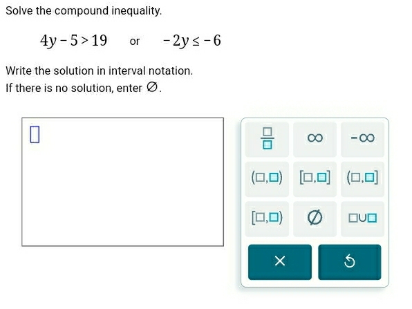 Solve the compound inequality.
4y-5>19 or -2y≤ -6
Write the solution in interval notation.
If there is no solution, enter Ø.
 □ /□   ∞ -∞
(□ ,□ ) [□ ,□ ] (□ ,□ ]
[□ ,□ ) □ U□
×