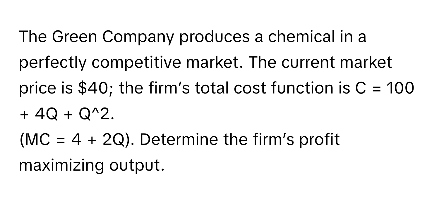 The Green Company produces a chemical in a perfectly competitive market. The current market price is $40; the firm’s total cost function is C = 100 + 4Q + Q^2. 
(MC = 4 + 2Q). Determine the firm’s profit maximizing output.