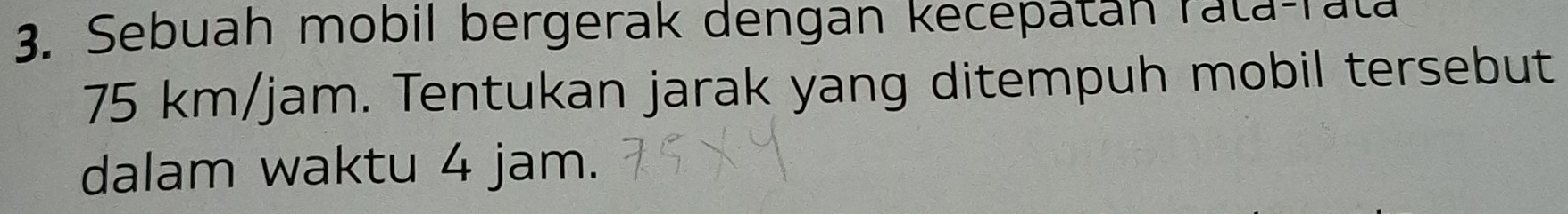 Sebuah mobil bergerak dengan kecepatán rata-rata
75 km/jam. Tentukan jarak yang ditempuh mobil tersebut 
dalam waktu 4 jam.