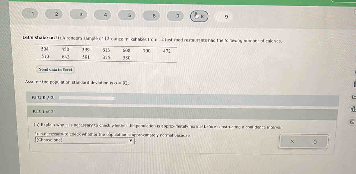 1 2 3 4 5 6 7 8 9 
Let's shake on it: A random sample of 12-ounce milkshakes from 12 fast-food restaurants had the following number of calories. 
Send data to Excel 
Assume the population standard deviation is sigma =92. 
Part: 0 / 3 
Part 1 of 3 oll 
(a) Explain why it is necessary to check whether the population is approximately normal before constructing a confidence interval. 
It is necessary to check whether the population is approximately normal because 
(Choose one) ×