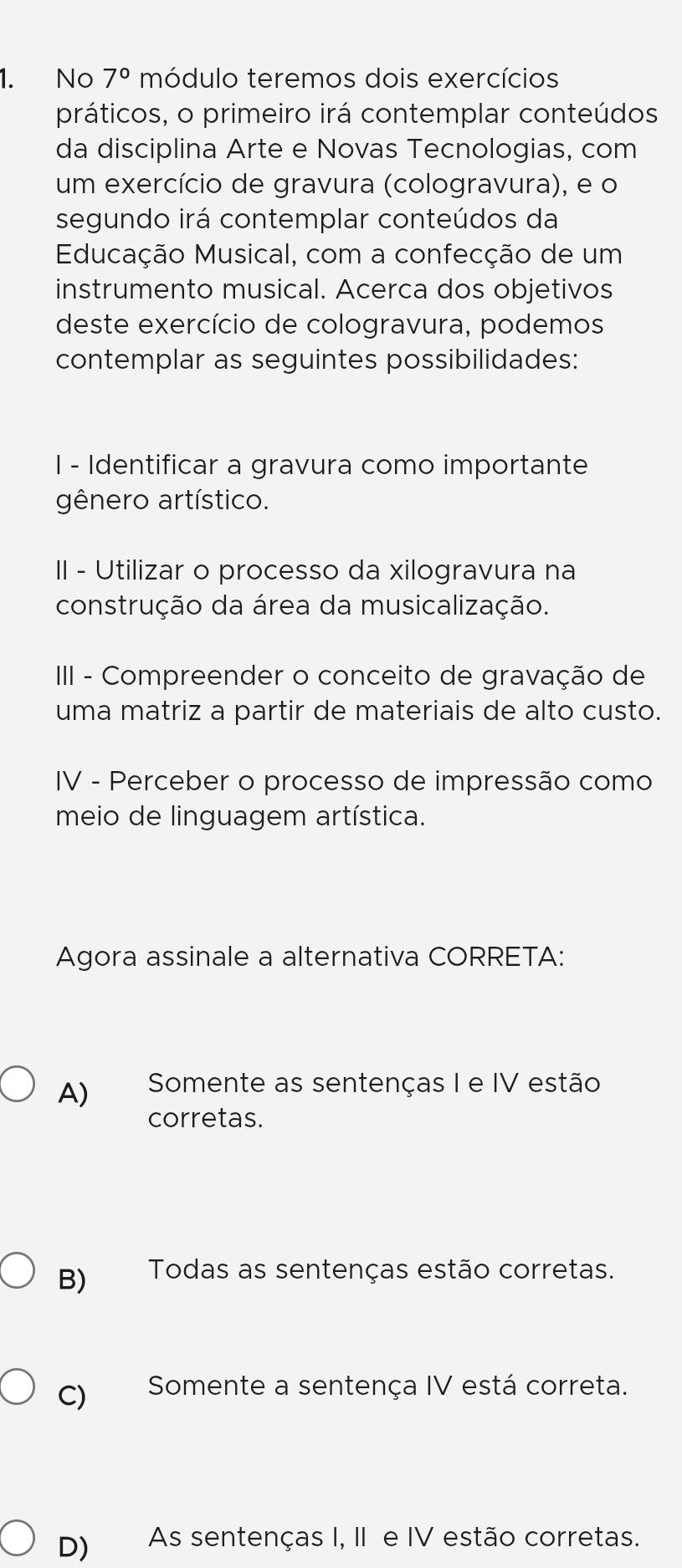 No 7° módulo teremos dois exercícios
práticos, o primeiro irá contemplar conteúdos
da disciplina Arte e Novas Tecnologias, com
um exercício de gravura (cologravura), e o
segundo irá contemplar conteúdos da
Educação Musical, com a confecção de um
instrumento musical. Acerca dos objetivos
deste exercício de cologravura, podemos
contemplar as seguintes possibilidades:
I - Identificar a gravura como importante
gênero artístico.
II - Utilizar o processo da xilogravura na
construção da área da musicalização.
III - Compreender o conceito de gravação de
uma matriz a partir de materiais de alto custo.
IV - Perceber o processo de impressão como
meio de linguagem artística.
Agora assinale a alternativa CORRETA:
A) Somente as sentenças I e IV estão
corretas.
B) Todas as sentenças estão corretas.
C) Somente a sentença IV está correta.
D) As sentenças I, II e IV estão corretas.