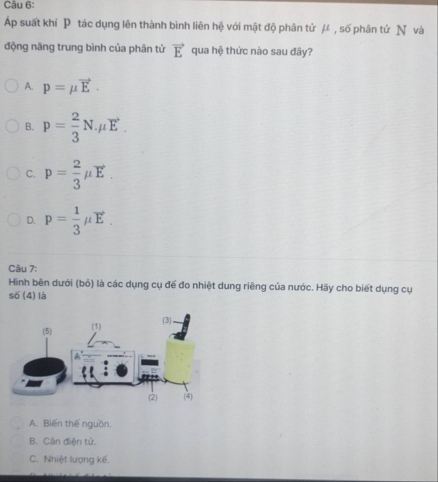 suất khí P tác dụng lên thành bình liên hệ với mật độ phân tử μ , số phân tử N và
động năng trung bình của phân tử vector E qua hệ thức nào sau đây?
A. p=mu vector E.
B. p= 2/3 N.mu vector E.
C. p= 2/3 mu vector E.
D. p= 1/3 mu vector E. 
Câu 7:
Hình bên dưới (bỏ) là các dụng cụ để đo nhiệt dung riêng của nước. Hãy cho biết dụng cụ
soverline 0(4) là .
A. Biến thế nguồn.
B. Cân điện tứ.
C. Nhiệt lượng kế.