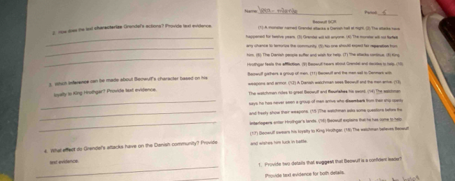 Namer Pherkod
Beowult SCR.
2 How diss the lext characterize Grendel's actions? Provide text evidence. (1) A monster named Grendel sttacks a Danish hall at night. (2) The ettacks havs
_happened for twelve years. (3) Grendel wit kill anyone. (4) The monater will not fartels
_
any chance to terorize the community. (5) No one should expect fair reperation from
_
him. (6) The Danish people sufter and wish for help. (T) The allacka continue. (5) King
Hrothgar feels the affllction. (9) Beowull hears about Grendel and decidee to help. (10)
3. Which inference can be made about Beowult's character based on his Boowulf gathers a group of men. (11) Beowulf and the men sail to Denmark with
weapons and armor. (12) A Danish watchman seee Beowulf and the men srrive. (13)
loyalty to King Hrothgar? Provide text evidence. The watchman rides to greel Beowulf and flourishes his sword. (14) The watchman
_says he has never soon a group of men arrivs who disembark from their ship openty
_and freely show their weapons. (15 )The watchmen asks some questions befor the
_Interlopers ester Hrothgar's lands. (16) Beowulf explains that he has come to help
(17) Beowulf swears his loyalty to King Hrolhgar. (18) The watchman believes Beowut
4. What effect do Grendel's attacks have on the Danish community? Provide and wishes him luck in battle.
_
lext evidence.
t. Provide two details that suggest that Beowulf is a confident leader?
_
Provide text evidence for bolh details.