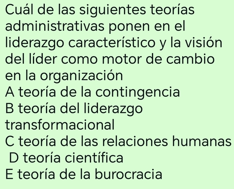 Cuál de las siguientes teorías
administrativas ponen en el
liderazgo característico y la visión
del líder como motor de cambio
en la organización
A teoría de la contingencia
B teoría del liderazgo
transformacional
C teoría de las relaciones humanas
D teoría científica
E teoría de la burocracia