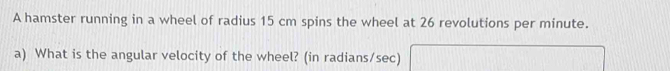 A hamster running in a wheel of radius 15 cm spins the wheel at 26 revolutions per minute. 
a) What is the angular velocity of the wheel? (in radians/sec)