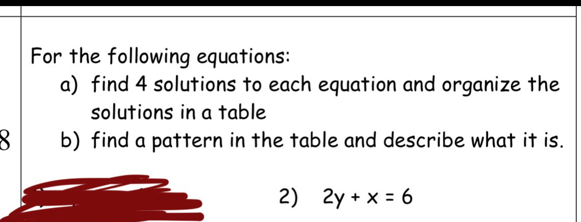 For the following equations: 
a) find 4 solutions to each equation and organize the 
solutions in a table 
8 b) find a pattern in the table and describe what it is. 
2) 2y+x=6