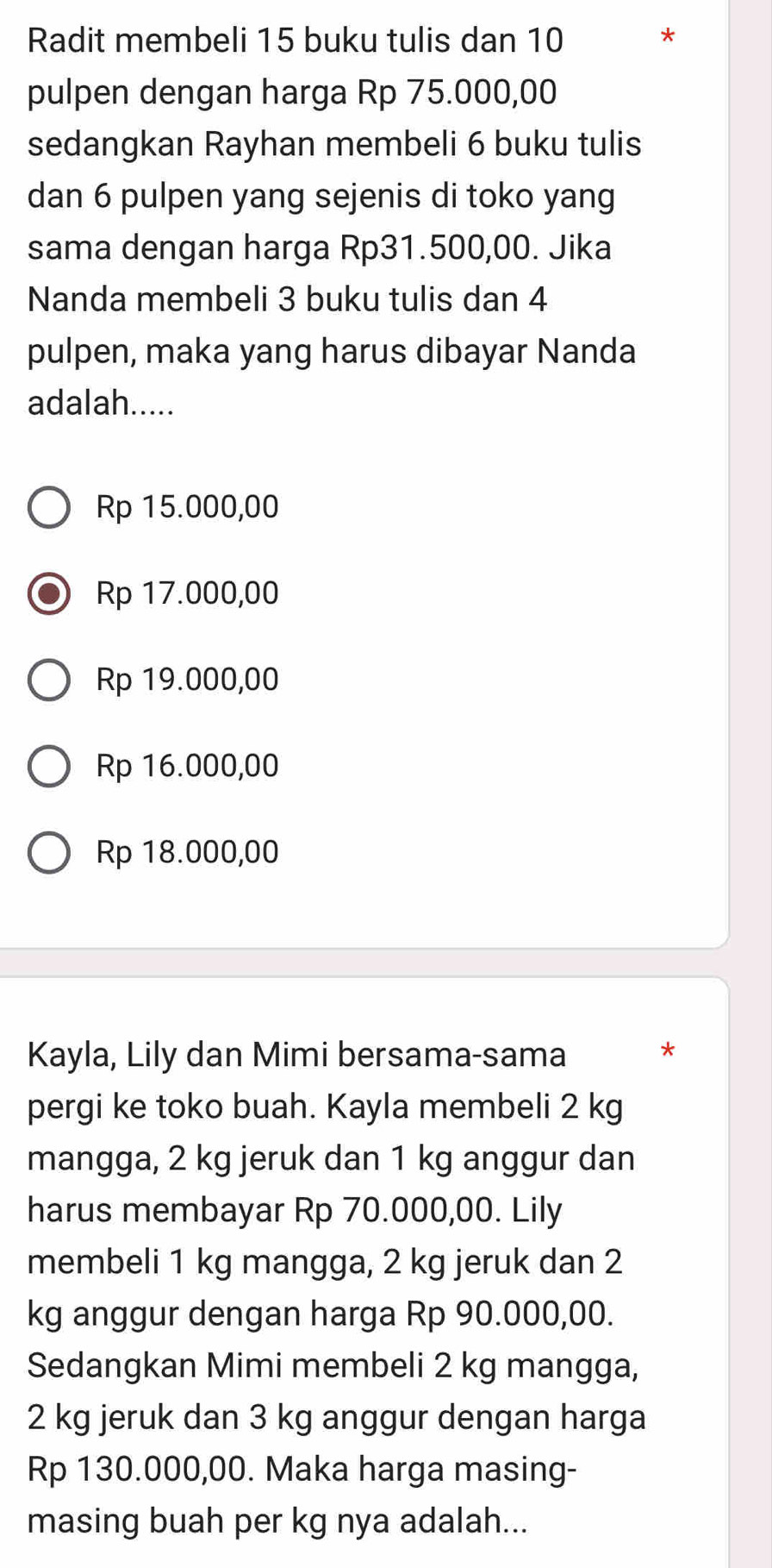 Radit membeli 15 buku tulis dan 10 *
pulpen dengan harga Rp 75.000,00
sedangkan Rayhan membeli 6 buku tulis
dan 6 pulpen yang sejenis di toko yang
sama dengan harga Rp31.500,00. Jika
Nanda membeli 3 buku tulis dan 4
pulpen, maka yang harus dibayar Nanda
adalah.....
Rp 15.000,00
Rp 17.000,00
Rp 19.000,00
Rp 16.000,00
Rp 18.000,00
Kayla, Lily dan Mimi bersama-sama
*
pergi ke toko buah. Kayla membeli 2 kg
mangga, 2 kg jeruk dan 1 kg anggur dan
harus membayar Rp 70.000,00. Lily
membeli 1 kg mangga, 2 kg jeruk dan 2
kg anggur dengan harga Rp 90.000,00.
Sedangkan Mimi membeli 2 kg mangga,
2 kg jeruk dan 3 kg anggur dengan harga
Rp 130.000,00. Maka harga masing-
masing buah per kg nya adalah...