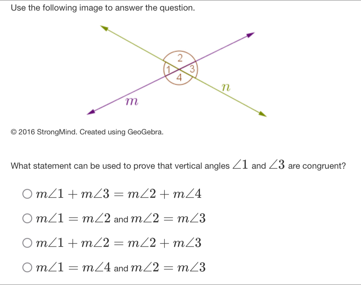 Use the following image to answer the question.
© 2016 StrongMind. Created using GeoGebra.
What statement can be used to prove that vertical angles ∠ 1 and ∠ 3 are congruent?
m∠ 1+m∠ 3=m∠ 2+m∠ 4
m∠ 1=m∠ 2 and m∠ 2=m∠ 3
m∠ 1+m∠ 2=m∠ 2+m∠ 3
m∠ 1=m∠ 4 and m∠ 2=m∠ 3