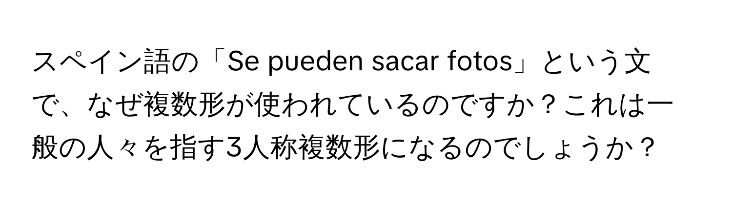 スペイン語の「Se pueden sacar fotos」という文で、なぜ複数形が使われているのですか？これは一般の人々を指す3人称複数形になるのでしょうか？