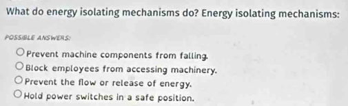 What do energy isolating mechanisms do? Energy isolating mechanisms:
POSSIBLE ANSWERS:
Prevent machine components from falling.
Block employees from accessing machinery.
Prevent the flow or release of energy.
Hold power switches in a safe position.