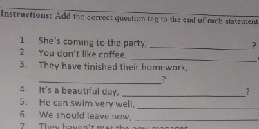 Instructions: Add the correct question tag to the end of each statement 
1. She’s coming to the party, 
_? 
_ 
2. You don’t like coffee, 
3. They have finished their homework, 
_? 
4. It's a beautiful day, _? 
5. He can swim very well,_ 
6. We should leave now,_ 
7 They haven't met the