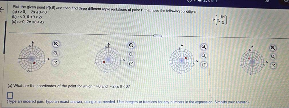 5a 
Plot the given point P(r,θ ) and then find three different representations of point P that have the following conditions. 
(a) r>0, -2π ≤ θ <0</tex> 
(b) r<0</tex>, 0≤ θ <2π
(c) r>0,2π ≤ θ <4π
P(2, 5π /3 )

(a) What are the coordinates of the point for which r>0 and -2π ≤ θ <0</tex> ? 
(Type an ordered pair. Type an exact answer, using π as needed. Use integers or fractions for any numbers in the expression. Simplify your answer.)