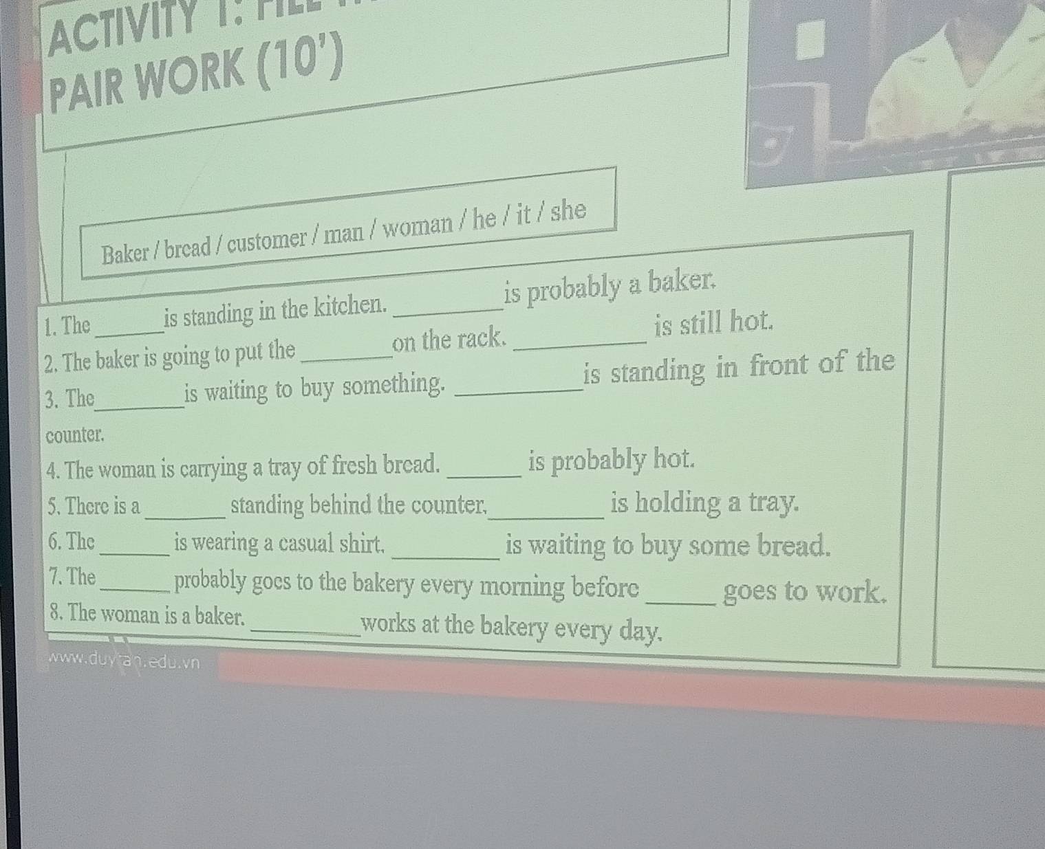 ACTIVITY T: TL 
PAIR WORK (10') 
Baker / bread / customer / man / woman / he / it / she 
1. The is standing in the kitchen. _is probably a baker. 
2. The baker is going to put the _on the rack. _is still hot. 
3. The_ is waiting to buy something. _is standing in front of the 
counter. 
4. The woman is carrying a tray of fresh bread. _is probably hot. 
5. There is a _standing behind the counter,_ is holding a tray. 
6. The _is wearing a casual shirt._ is waiting to buy some bread. 
7. The_ probably gocs to the bakery every morning before_ 
goes to work. 
8. The woman is a baker. _works at the bakery every day. 
www.duytan.edu.vn